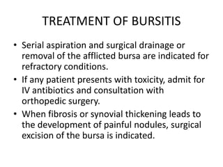 TREATMENT OF BURSITIS
• Serial aspiration and surgical drainage or
removal of the afflicted bursa are indicated for
refractory conditions.
• If any patient presents with toxicity, admit for
IV antibiotics and consultation with
orthopedic surgery.
• When fibrosis or synovial thickening leads to
the development of painful nodules, surgical
excision of the bursa is indicated.
 