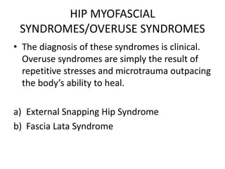HIP MYOFASCIAL
SYNDROMES/OVERUSE SYNDROMES
• The diagnosis of these syndromes is clinical.
Overuse syndromes are simply the result of
repetitive stresses and microtrauma outpacing
the body’s ability to heal.
a) External Snapping Hip Syndrome
b) Fascia Lata Syndrome
 