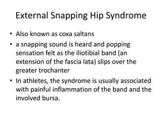 External Snapping Hip Syndrome
• Also known as coxa saltans
• a snapping sound is heard and popping
sensation felt as the iliotibial band (an
extension of the fascia lata) slips over the
greater trochanter
• In athletes, the syndrome is usually associated
with painful inflammation of the band and the
involved bursa.
 