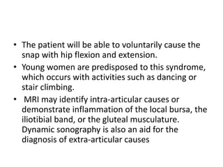 • The patient will be able to voluntarily cause the
snap with hip flexion and extension.
• Young women are predisposed to this syndrome,
which occurs with activities such as dancing or
stair climbing.
• MRI may identify intra-articular causes or
demonstrate inflammation of the local bursa, the
iliotibial band, or the gluteal musculature.
Dynamic sonography is also an aid for the
diagnosis of extra-articular causes
 