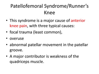 Patellofemoral Syndrome/Runner’s
Knee
• This syndrome is a major cause of anterior
knee pain, with three typical causes:
• focal trauma (least common),
• overuse
• abnormal patellar movement in the patellar
groove.
• A major contributor is weakness of the
quadriceps muscle.
 