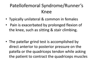 Patellofemoral Syndrome/Runner’s
Knee
• Typically unilateral & common in females
• Pain is exacerbated by prolonged flexion of
the knee, such as sitting & stair climbing.
• The patellar grind test is accomplished by
direct anterior to posterior pressure on the
patella or the quadriceps tendon while asking
the patient to contract the quadriceps muscles
 