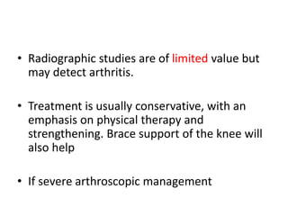 • Radiographic studies are of limited value but
may detect arthritis.
• Treatment is usually conservative, with an
emphasis on physical therapy and
strengthening. Brace support of the knee will
also help
• If severe arthroscopic management
 