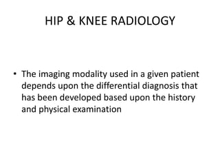 HIP & KNEE RADIOLOGY
• The imaging modality used in a given patient
depends upon the differential diagnosis that
has been developed based upon the history
and physical examination
 