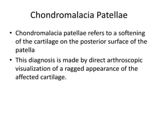 Chondromalacia Patellae
• Chondromalacia patellae refers to a softening
of the cartilage on the posterior surface of the
patella
• This diagnosis is made by direct arthroscopic
visualization of a ragged appearance of the
affected cartilage.
 