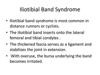 Iliotibial Band Syndrome
• Iliotibial band syndrome is most common in
distance runners or cyclists.
• The iliotibial band inserts onto the lateral
femoral and tibial condyles .
• The thickened fascia serves as a ligament and
stabilizes the joint in extension.
• With overuse, the bursa underlying the band
becomes irritated.
 