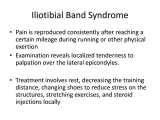 Iliotibial Band Syndrome
• Pain is reproduced consistently after reaching a
certain mileage during running or other physical
exertion
• Examination reveals localized tenderness to
palpation over the lateral epicondyles.
• Treatment involves rest, decreasing the training
distance, changing shoes to reduce stress on the
structures, stretching exercises, and steroid
injections locally
 