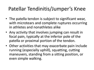 Patellar Tendinitis/Jumper’s Knee
• The patella tendon is subject to significant wear,
with microtears and complete ruptures occurring
in athletes and nonathletes alike
• Any activity that involves jumping can result in
focal pain, typically at the inferior pole of the
patella or proximal portion of the tendon.
• Other activities that may exacerbate pain include
running (especially uphill), squatting, cutting
maneuvers, standing from a sitting position, or
even simple walking.
 
