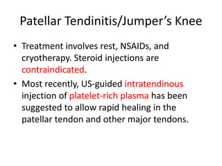 Patellar Tendinitis/Jumper’s Knee
• Treatment involves rest, NSAIDs, and
cryotherapy. Steroid injections are
contraindicated.
• Most recently, US-guided intratendinous
injection of platelet-rich plasma has been
suggested to allow rapid healing in the
patellar tendon and other major tendons.
 