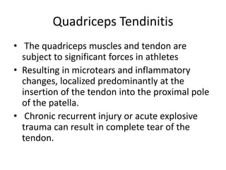 Quadriceps Tendinitis
• The quadriceps muscles and tendon are
subject to significant forces in athletes
• Resulting in microtears and inflammatory
changes, localized predominantly at the
insertion of the tendon into the proximal pole
of the patella.
• Chronic recurrent injury or acute explosive
trauma can result in complete tear of the
tendon.
 