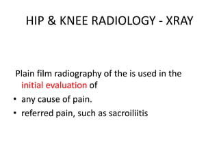 HIP & KNEE RADIOLOGY - XRAY
Plain film radiography of the is used in the
initial evaluation of
• any cause of pain.
• referred pain, such as sacroiliitis
 