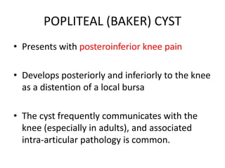 POPLITEAL (BAKER) CYST
• Presents with posteroinferior knee pain
• Develops posteriorly and inferiorly to the knee
as a distention of a local bursa
• The cyst frequently communicates with the
knee (especially in adults), and associated
intra-articular pathology is common.
 