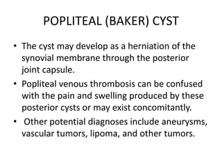 POPLITEAL (BAKER) CYST
• The cyst may develop as a herniation of the
synovial membrane through the posterior
joint capsule.
• Popliteal venous thrombosis can be confused
with the pain and swelling produced by these
posterior cysts or may exist concomitantly.
• Other potential diagnoses include aneurysms,
vascular tumors, lipoma, and other tumors.
 