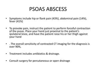 PSOAS ABSCESS
• Symptoms include hip or flank pain (43%), abdominal pain (14%),
fever (41%)
• To provoke pain, instruct the patient to perform forceful contraction
of the psoas. Place your hand just proximal to the patient’s
ipsilateral knee, and have the patient raise his or her thigh against
your hand
• . The overall sensitivity of contrasted CT imaging for the diagnosis is
over 90%,
• Treatment includes antibiotics & drainage.
• Consult surgery for percutaneous or open drainage
 