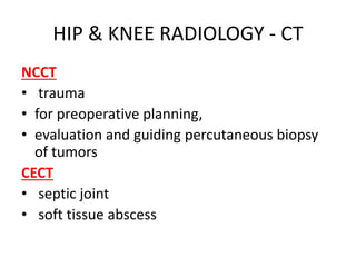 HIP & KNEE RADIOLOGY - CT
NCCT
• trauma
• for preoperative planning,
• evaluation and guiding percutaneous biopsy
of tumors
CECT
• septic joint
• soft tissue abscess
 