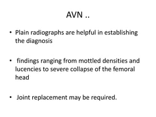 AVN ..
• Plain radiographs are helpful in establishing
the diagnosis
• findings ranging from mottled densities and
lucencies to severe collapse of the femoral
head
• Joint replacement may be required.
 