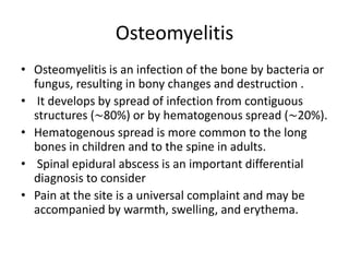 Osteomyelitis
• Osteomyelitis is an infection of the bone by bacteria or
fungus, resulting in bony changes and destruction .
• It develops by spread of infection from contiguous
structures (∼80%) or by hematogenous spread (∼20%).
• Hematogenous spread is more common to the long
bones in children and to the spine in adults.
• Spinal epidural abscess is an important differential
diagnosis to consider
• Pain at the site is a universal complaint and may be
accompanied by warmth, swelling, and erythema.
 
