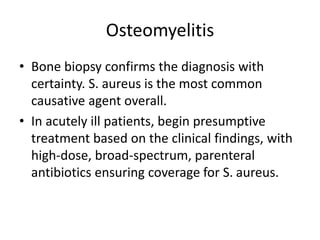 Osteomyelitis
• Bone biopsy confirms the diagnosis with
certainty. S. aureus is the most common
causative agent overall.
• In acutely ill patients, begin presumptive
treatment based on the clinical findings, with
high-dose, broad-spectrum, parenteral
antibiotics ensuring coverage for S. aureus.
 
