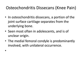 Osteochondritis Dissecans (Knee Pain)
• In osteochondritis dissecans, a portion of the
joint surface cartilage separates from the
underlying bone.
• Seen most often in adolescents, and is of
unclear origin.
• The medial femoral condyle is predominantly
involved, with unilateral occurrence.
•
 