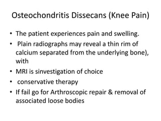 Osteochondritis Dissecans (Knee Pain)
• The patient experiences pain and swelling.
• Plain radiographs may reveal a thin rim of
calcium separated from the underlying bone),
with
• MRI is sinvestigation of choice
• conservative therapy
• If fail go for Arthroscopic repair & removal of
associated loose bodies
 