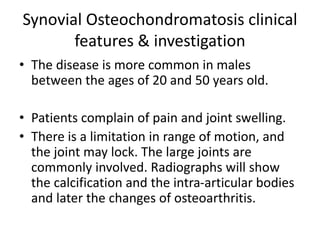 Synovial Osteochondromatosis clinical
features & investigation
• The disease is more common in males
between the ages of 20 and 50 years old.
• Patients complain of pain and joint swelling.
• There is a limitation in range of motion, and
the joint may lock. The large joints are
commonly involved. Radiographs will show
the calcification and the intra-articular bodies
and later the changes of osteoarthritis.
 