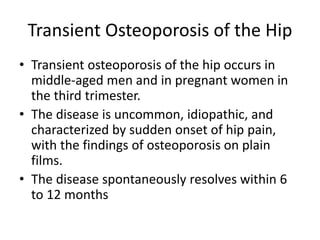 Transient Osteoporosis of the Hip
• Transient osteoporosis of the hip occurs in
middle-aged men and in pregnant women in
the third trimester.
• The disease is uncommon, idiopathic, and
characterized by sudden onset of hip pain,
with the findings of osteoporosis on plain
films.
• The disease spontaneously resolves within 6
to 12 months
 