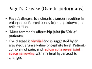Paget’s Disease (Osteitis deformans)
• Paget’s disease, is a chronic disorder resulting in
enlarged, deformed bones from breakdown and
reformation.
• Most commonly affects hip joint (in 50% of
patients).
• The disease is familial and is suggested by an
elevated serum alkaline phosphate level. Patients
complain of pain, and radiographs reveal joint
space narrowing with minimal hypertrophic
changes
 