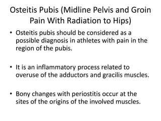 Osteitis Pubis (Midline Pelvis and Groin
Pain With Radiation to Hips)
• Osteitis pubis should be considered as a
possible diagnosis in athletes with pain in the
region of the pubis.
• It is an inflammatory process related to
overuse of the adductors and gracilis muscles.
• Bony changes with periostitis occur at the
sites of the origins of the involved muscles.
 