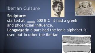 Sculpture:
started at 500 B.C it had a greek
and phoenician influence.
Language:In a part had the ionic alphabet is
used but in other the iberian
Iberian Culture =
 