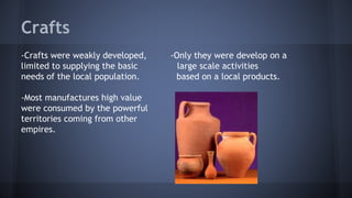 Crafts
-Crafts were weakly developed, -Only they were develop on a
limited to supplying the basic large scale activities
needs of the local population. based on a local products.
-Most manufactures high value
were consumed by the powerful
territories coming from other
empires.
 