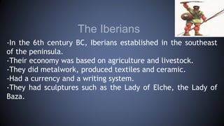 The Iberians
-In the 6th century BC, Iberians established in the southeast
of the peninsula.
-Their economy was based on agriculture and livestock.
-They did metalwork, produced textiles and ceramic.
-Had a currency and a writing system.
-They had sculptures such as the Lady of Elche, the Lady of
Baza.
 