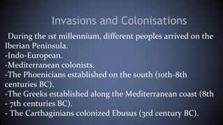 Invasions and Colonisations
-During the 1st millennium, different peoples arrived on the
Iberian Peninsula.
-Indo-European.
-Mediterranean colonists.
-The Phoenicians established on the south (10th-8th
centuries BC).
-The Greeks established along the Mediterranean coast (8th
- 7th centuries BC).
- The Carthaginians colonized Ebusus (3rd century BC).
 