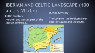 IBERIAN AND CELTIC LANDSCAPE (100
a.c.- s.VII d.c)
Celtic territory
Iberian territory
Northen and westen part of the
iberian peninsula.
The Levante (the Mediterranean
coast of Spain) and the south.
 