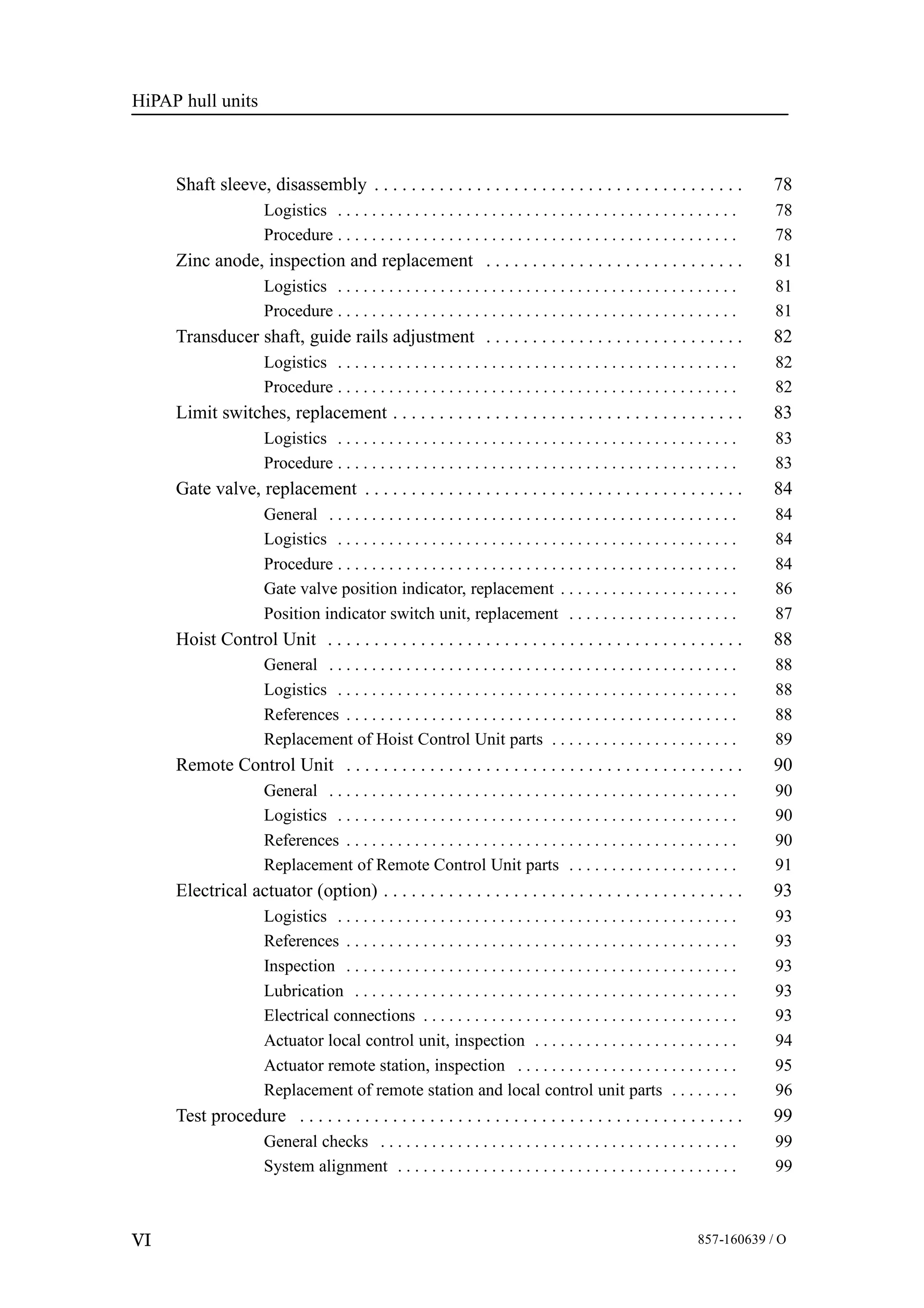 HiPAP hull units
VI 857-160639 / O
Shaft sleeve, disassembly 78. . . . . . . . . . . . . . . . . . . . . . . . . . . . . . . . . . . . . . . .
Logistics 78. . . . . . . . . . . . . . . . . . . . . . . . . . . . . . . . . . . . . . . . . . . . . . .
Procedure 78. . . . . . . . . . . . . . . . . . . . . . . . . . . . . . . . . . . . . . . . . . . . . . .
Zinc anode, inspection and replacement 81. . . . . . . . . . . . . . . . . . . . . . . . . . . .
Logistics 81. . . . . . . . . . . . . . . . . . . . . . . . . . . . . . . . . . . . . . . . . . . . . . .
Procedure 81. . . . . . . . . . . . . . . . . . . . . . . . . . . . . . . . . . . . . . . . . . . . . . .
Transducer shaft, guide rails adjustment 82. . . . . . . . . . . . . . . . . . . . . . . . . . . .
Logistics 82. . . . . . . . . . . . . . . . . . . . . . . . . . . . . . . . . . . . . . . . . . . . . . .
Procedure 82. . . . . . . . . . . . . . . . . . . . . . . . . . . . . . . . . . . . . . . . . . . . . . .
Limit switches, replacement 83. . . . . . . . . . . . . . . . . . . . . . . . . . . . . . . . . . . . . .
Logistics 83. . . . . . . . . . . . . . . . . . . . . . . . . . . . . . . . . . . . . . . . . . . . . . .
Procedure 83. . . . . . . . . . . . . . . . . . . . . . . . . . . . . . . . . . . . . . . . . . . . . . .
Gate valve, replacement 84. . . . . . . . . . . . . . . . . . . . . . . . . . . . . . . . . . . . . . . . .
General 84. . . . . . . . . . . . . . . . . . . . . . . . . . . . . . . . . . . . . . . . . . . . . . . .
Logistics 84. . . . . . . . . . . . . . . . . . . . . . . . . . . . . . . . . . . . . . . . . . . . . . .
Procedure 84. . . . . . . . . . . . . . . . . . . . . . . . . . . . . . . . . . . . . . . . . . . . . . .
Gate valve position indicator, replacement 86. . . . . . . . . . . . . . . . . . . . .
Position indicator switch unit, replacement 87. . . . . . . . . . . . . . . . . . . .
Hoist Control Unit 88. . . . . . . . . . . . . . . . . . . . . . . . . . . . . . . . . . . . . . . . . . . . .
General 88. . . . . . . . . . . . . . . . . . . . . . . . . . . . . . . . . . . . . . . . . . . . . . . .
Logistics 88. . . . . . . . . . . . . . . . . . . . . . . . . . . . . . . . . . . . . . . . . . . . . . .
References 88. . . . . . . . . . . . . . . . . . . . . . . . . . . . . . . . . . . . . . . . . . . . . .
Replacement of Hoist Control Unit parts 89. . . . . . . . . . . . . . . . . . . . . .
Remote Control Unit 90. . . . . . . . . . . . . . . . . . . . . . . . . . . . . . . . . . . . . . . . . . .
General 90. . . . . . . . . . . . . . . . . . . . . . . . . . . . . . . . . . . . . . . . . . . . . . . .
Logistics 90. . . . . . . . . . . . . . . . . . . . . . . . . . . . . . . . . . . . . . . . . . . . . . .
References 90. . . . . . . . . . . . . . . . . . . . . . . . . . . . . . . . . . . . . . . . . . . . . .
Replacement of Remote Control Unit parts 91. . . . . . . . . . . . . . . . . . . .
Electrical actuator (option) 93. . . . . . . . . . . . . . . . . . . . . . . . . . . . . . . . . . . . . . .
Logistics 93. . . . . . . . . . . . . . . . . . . . . . . . . . . . . . . . . . . . . . . . . . . . . . .
References 93. . . . . . . . . . . . . . . . . . . . . . . . . . . . . . . . . . . . . . . . . . . . . .
Inspection 93. . . . . . . . . . . . . . . . . . . . . . . . . . . . . . . . . . . . . . . . . . . . . .
Lubrication 93. . . . . . . . . . . . . . . . . . . . . . . . . . . . . . . . . . . . . . . . . . . . .
Electrical connections 93. . . . . . . . . . . . . . . . . . . . . . . . . . . . . . . . . . . . .
Actuator local control unit, inspection 94. . . . . . . . . . . . . . . . . . . . . . . .
Actuator remote station, inspection 95. . . . . . . . . . . . . . . . . . . . . . . . . .
Replacement of remote station and local control unit parts 96. . . . . . . .
Test procedure 99. . . . . . . . . . . . . . . . . . . . . . . . . . . . . . . . . . . . . . . . . . . . . . . .
General checks 99. . . . . . . . . . . . . . . . . . . . . . . . . . . . . . . . . . . . . . . . . .
System alignment 99. . . . . . . . . . . . . . . . . . . . . . . . . . . . . . . . . . . . . . . .
 