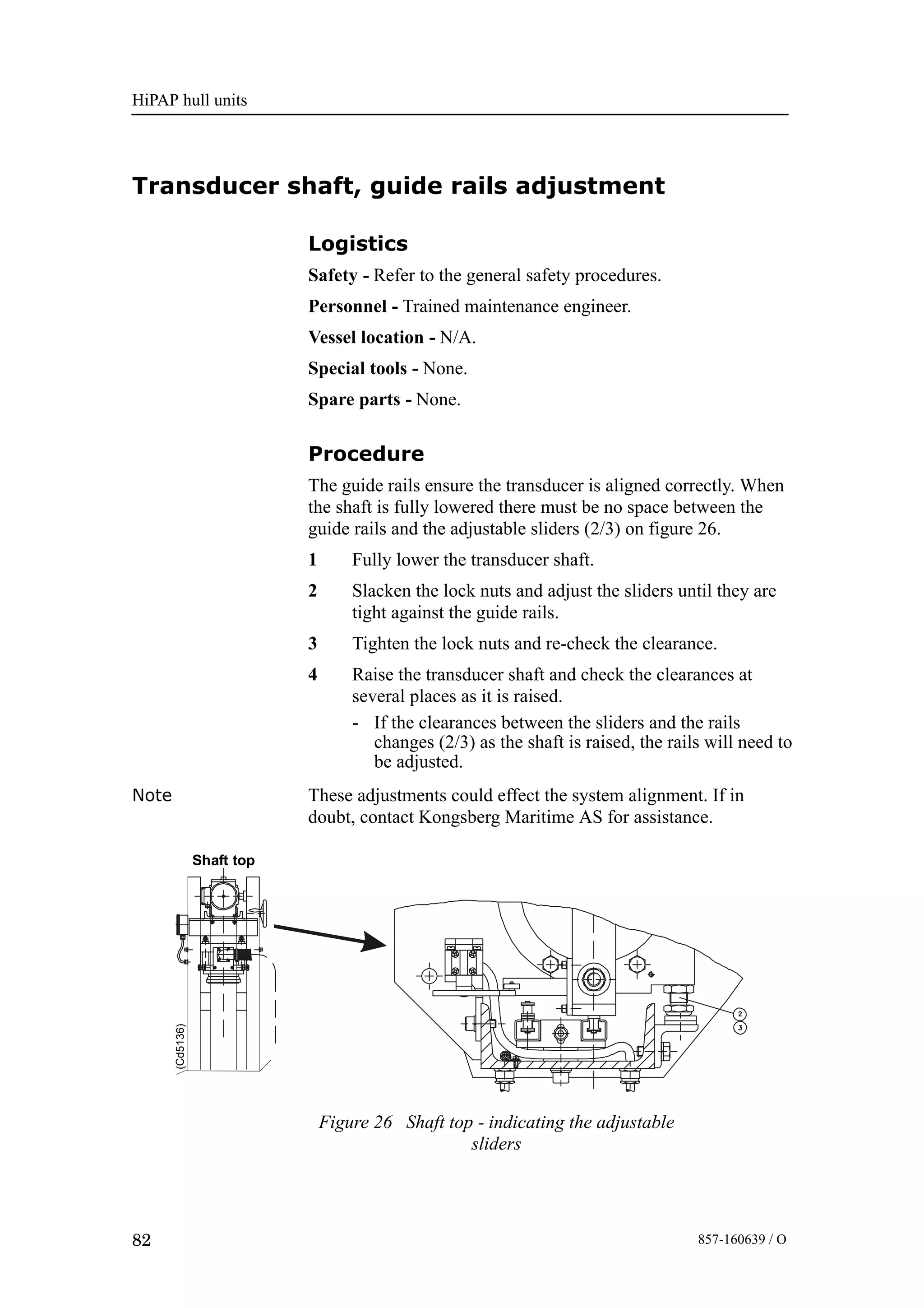 HiPAP hull units
82 857-160639 / O
Transducer shaft, guide rails adjustment
Logistics
Safety - Refer to the general safety procedures.
Personnel - Trained maintenance engineer.
Vessel location - N/A.
Special tools - None.
Spare parts - None.
Procedure
The guide rails ensure the transducer is aligned correctly. When
the shaft is fully lowered there must be no space between the
guide rails and the adjustable sliders (2/3) on figure 26.
1 Fully lower the transducer shaft.
2 Slacken the lock nuts and adjust the sliders until they are
tight against the guide rails.
3 Tighten the lock nuts and re-check the clearance.
4 Raise the transducer shaft and check the clearances at
several places as it is raised.
- If the clearances between the sliders and the rails
changes (2/3) as the shaft is raised, the rails will need to
be adjusted.
Note These adjustments could effect the system alignment. If in
doubt, contact Kongsberg Maritime AS for assistance.
(Cd5136)
Shaft top
Figure 26 Shaft top - indicating the adjustable
sliders
 
