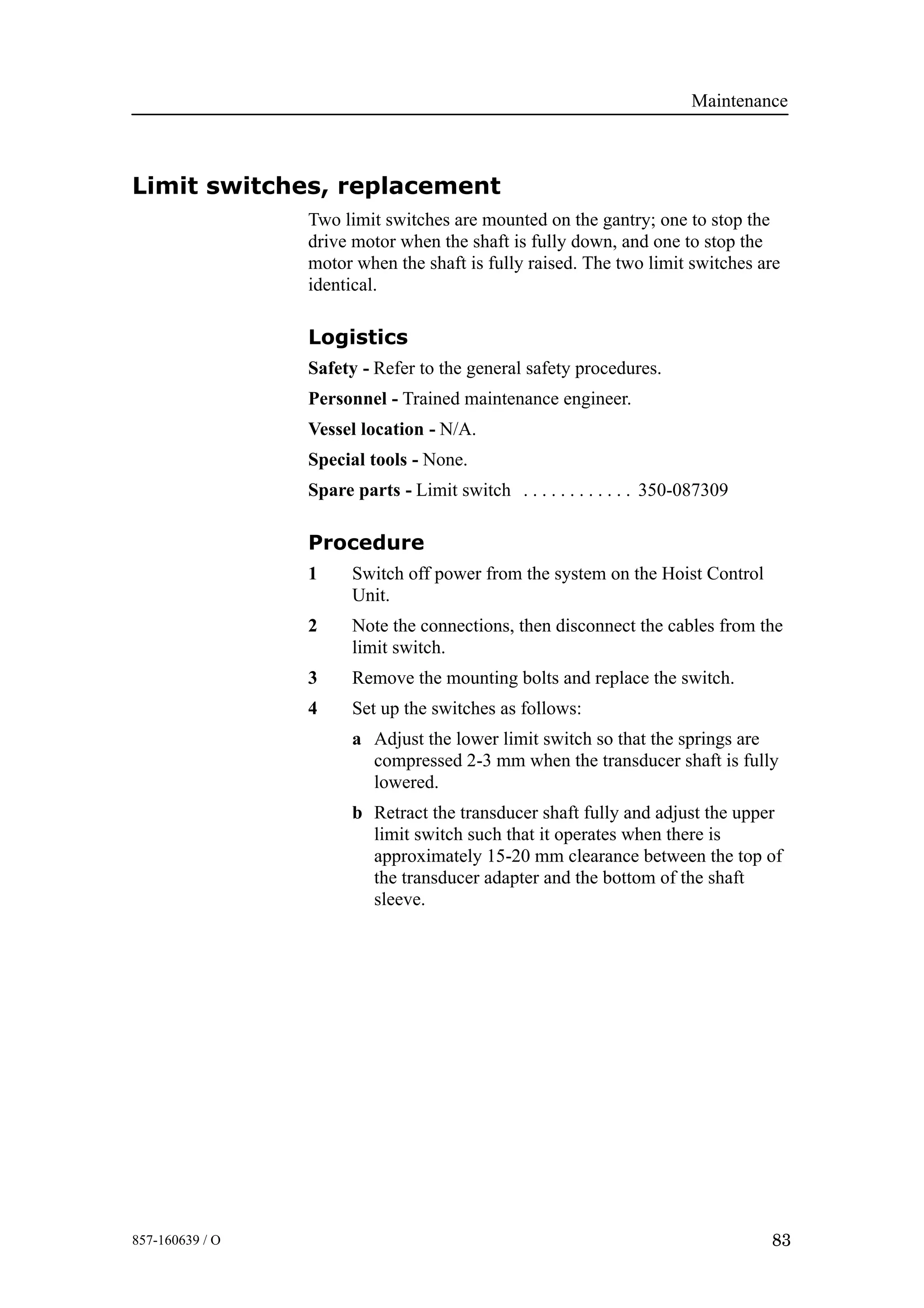 Maintenance
83857-160639 / O
Limit switches, replacement
Two limit switches are mounted on the gantry; one to stop the
drive motor when the shaft is fully down, and one to stop the
motor when the shaft is fully raised. The two limit switches are
identical.
Logistics
Safety - Refer to the general safety procedures.
Personnel - Trained maintenance engineer.
Vessel location - N/A.
Special tools - None.
Spare parts - Limit switch 350-087309. . . . . . . . . . . .
Procedure
1 Switch off power from the system on the Hoist Control
Unit.
2 Note the connections, then disconnect the cables from the
limit switch.
3 Remove the mounting bolts and replace the switch.
4 Set up the switches as follows:
a Adjust the lower limit switch so that the springs are
compressed 2-3 mm when the transducer shaft is fully
lowered.
b Retract the transducer shaft fully and adjust the upper
limit switch such that it operates when there is
approximately 15-20 mm clearance between the top of
the transducer adapter and the bottom of the shaft
sleeve.
 