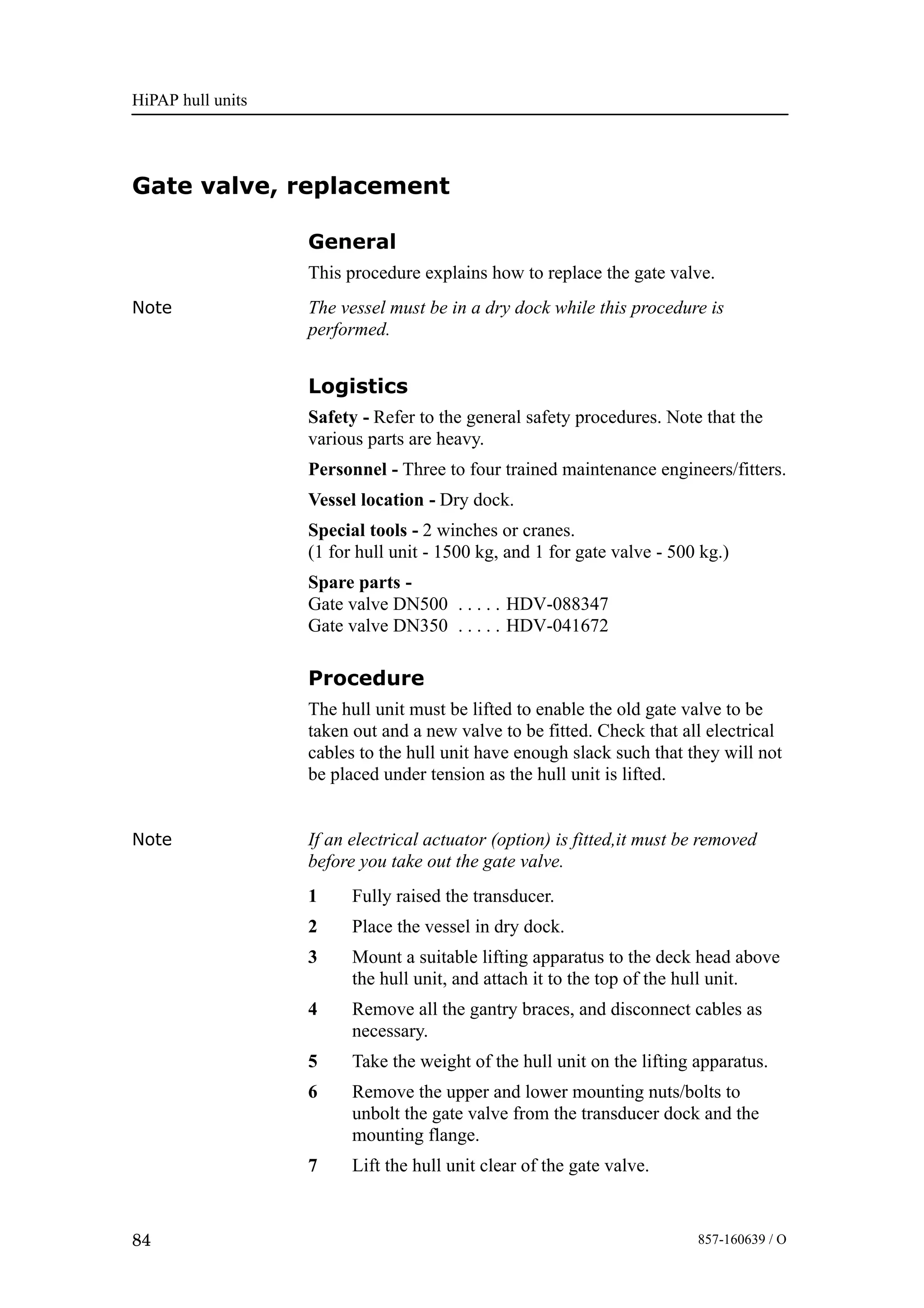 HiPAP hull units
84 857-160639 / O
Gate valve, replacement
General
This procedure explains how to replace the gate valve.
Note The vessel must be in a dry dock while this procedure is
performed.
Logistics
Safety - Refer to the general safety procedures. Note that the
various parts are heavy.
Personnel - Three to four trained maintenance engineers/fitters.
Vessel location - Dry dock.
Special tools - 2 winches or cranes.
(1 for hull unit - 1500 kg, and 1 for gate valve - 500 kg.)
Spare parts -
Gate valve DN500 HDV-088347. . . . .
Gate valve DN350 HDV-041672. . . . .
Procedure
The hull unit must be lifted to enable the old gate valve to be
taken out and a new valve to be fitted. Check that all electrical
cables to the hull unit have enough slack such that they will not
be placed under tension as the hull unit is lifted.
Note If an electrical actuator (option) is fitted,it must be removed
before you take out the gate valve.
1 Fully raised the transducer.
2 Place the vessel in dry dock.
3 Mount a suitable lifting apparatus to the deck head above
the hull unit, and attach it to the top of the hull unit.
4 Remove all the gantry braces, and disconnect cables as
necessary.
5 Take the weight of the hull unit on the lifting apparatus.
6 Remove the upper and lower mounting nuts/bolts to
unbolt the gate valve from the transducer dock and the
mounting flange.
7 Lift the hull unit clear of the gate valve.
 