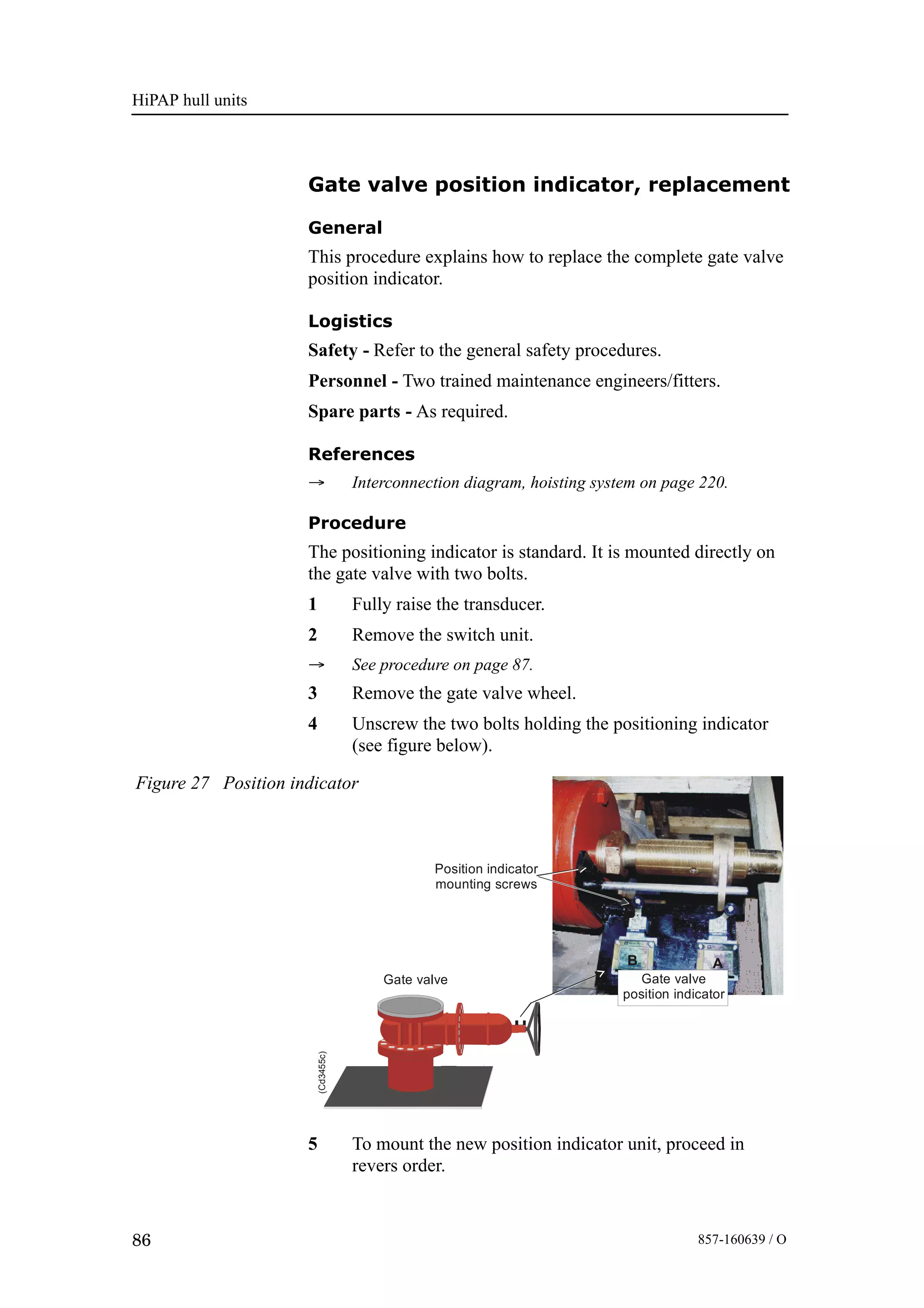 HiPAP hull units
86 857-160639 / O
Gate valve position indicator, replacement
General
This procedure explains how to replace the complete gate valve
position indicator.
Logistics
Safety - Refer to the general safety procedures.
Personnel - Two trained maintenance engineers/fitters.
Spare parts - As required.
References
→ Interconnection diagram, hoisting system on page 220.
Procedure
The positioning indicator is standard. It is mounted directly on
the gate valve with two bolts.
1 Fully raise the transducer.
2 Remove the switch unit.
→ See procedure on page 87.
3 Remove the gate valve wheel.
4 Unscrew the two bolts holding the positioning indicator
(see figure below).
Gate valve
AB
Position indicator
mounting screws
B
Gate valve
position indicator
(Cd3455c)
Figure 27 Position indicator
5 To mount the new position indicator unit, proceed in
revers order.
 
