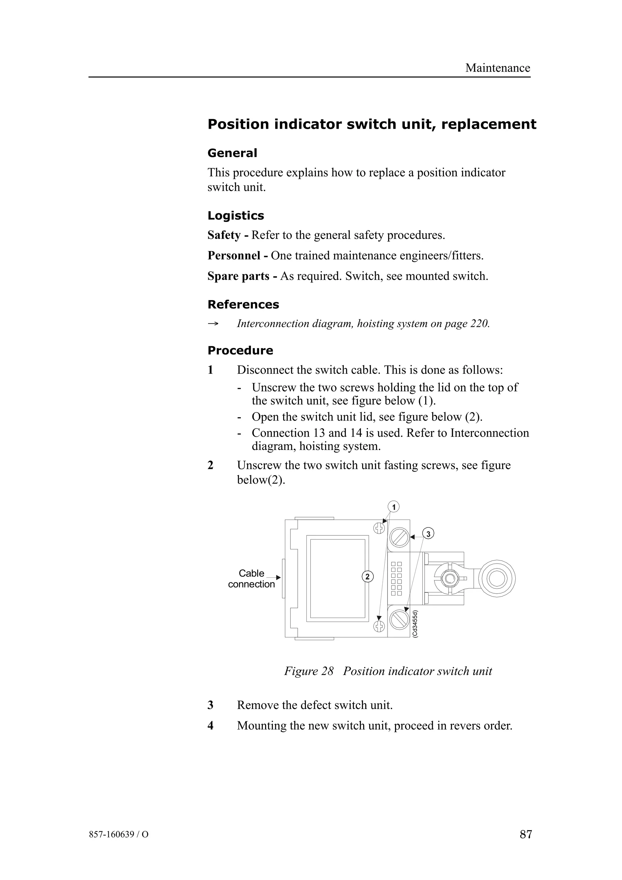 Maintenance
87857-160639 / O
Position indicator switch unit, replacement
General
This procedure explains how to replace a position indicator
switch unit.
Logistics
Safety - Refer to the general safety procedures.
Personnel - One trained maintenance engineers/fitters.
Spare parts - As required. Switch, see mounted switch.
References
→ Interconnection diagram, hoisting system on page 220.
Procedure
1 Disconnect the switch cable. This is done as follows:
- Unscrew the two screws holding the lid on the top of
the switch unit, see figure below (1).
- Open the switch unit lid, see figure below (2).
- Connection 13 and 14 is used. Refer to Interconnection
diagram, hoisting system.
2 Unscrew the two switch unit fasting screws, see figure
below(2).
Figure 28 Position indicator switch unit
Cable
connection
(Cd3455d)
3 Remove the defect switch unit.
4 Mounting the new switch unit, proceed in revers order.
 