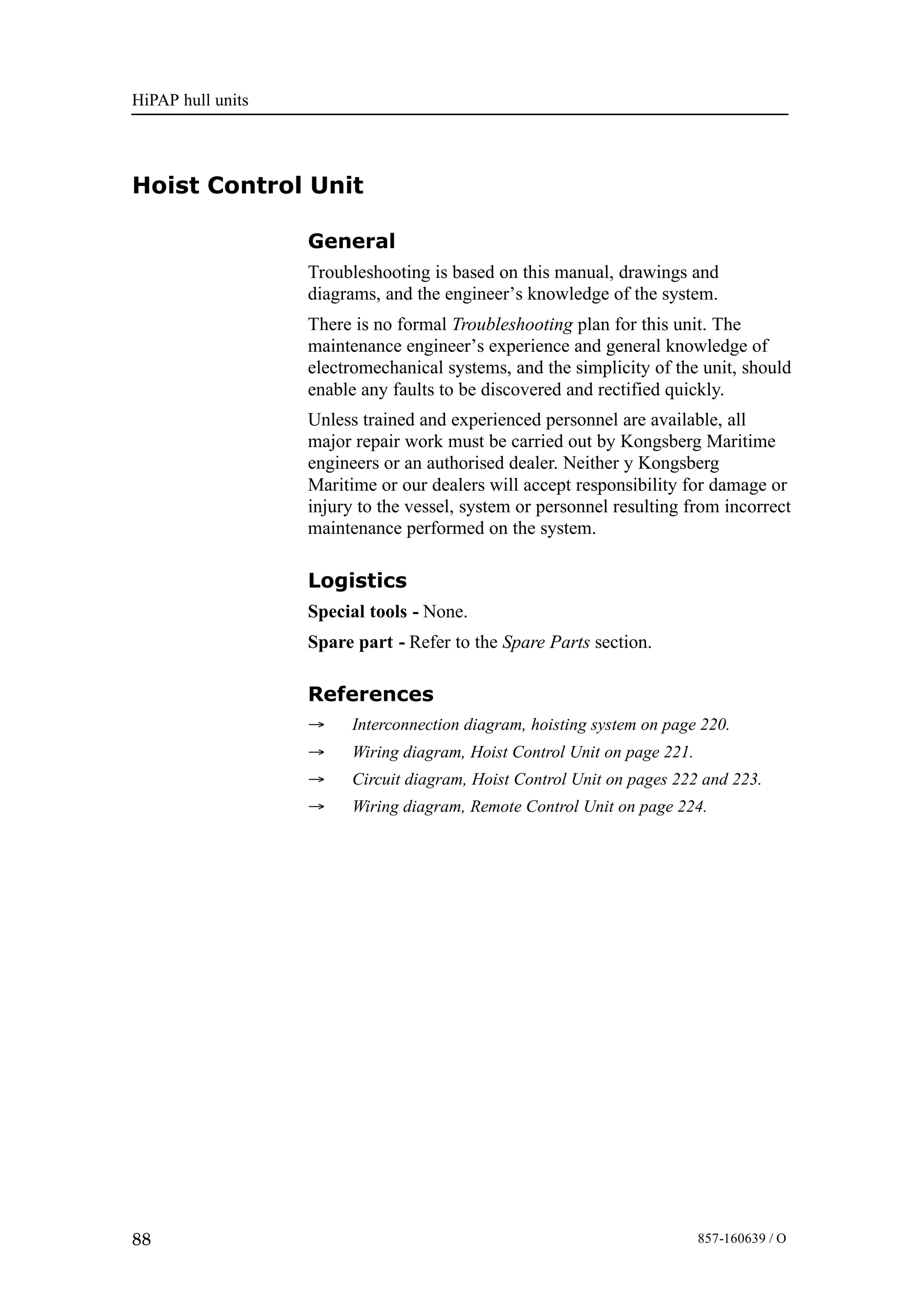 HiPAP hull units
88 857-160639 / O
Hoist Control Unit
General
Troubleshooting is based on this manual, drawings and
diagrams, and the engineer’s knowledge of the system.
There is no formal Troubleshooting plan for this unit. The
maintenance engineer’s experience and general knowledge of
electromechanical systems, and the simplicity of the unit, should
enable any faults to be discovered and rectified quickly.
Unless trained and experienced personnel are available, all
major repair work must be carried out by Kongsberg Maritime
engineers or an authorised dealer. Neither y Kongsberg
Maritime or our dealers will accept responsibility for damage or
injury to the vessel, system or personnel resulting from incorrect
maintenance performed on the system.
Logistics
Special tools - None.
Spare part - Refer to the Spare Parts section.
References
→ Interconnection diagram, hoisting system on page 220.
→ Wiring diagram, Hoist Control Unit on page 221.
→ Circuit diagram, Hoist Control Unit on pages 222 and 223.
→ Wiring diagram, Remote Control Unit on page 224.
 