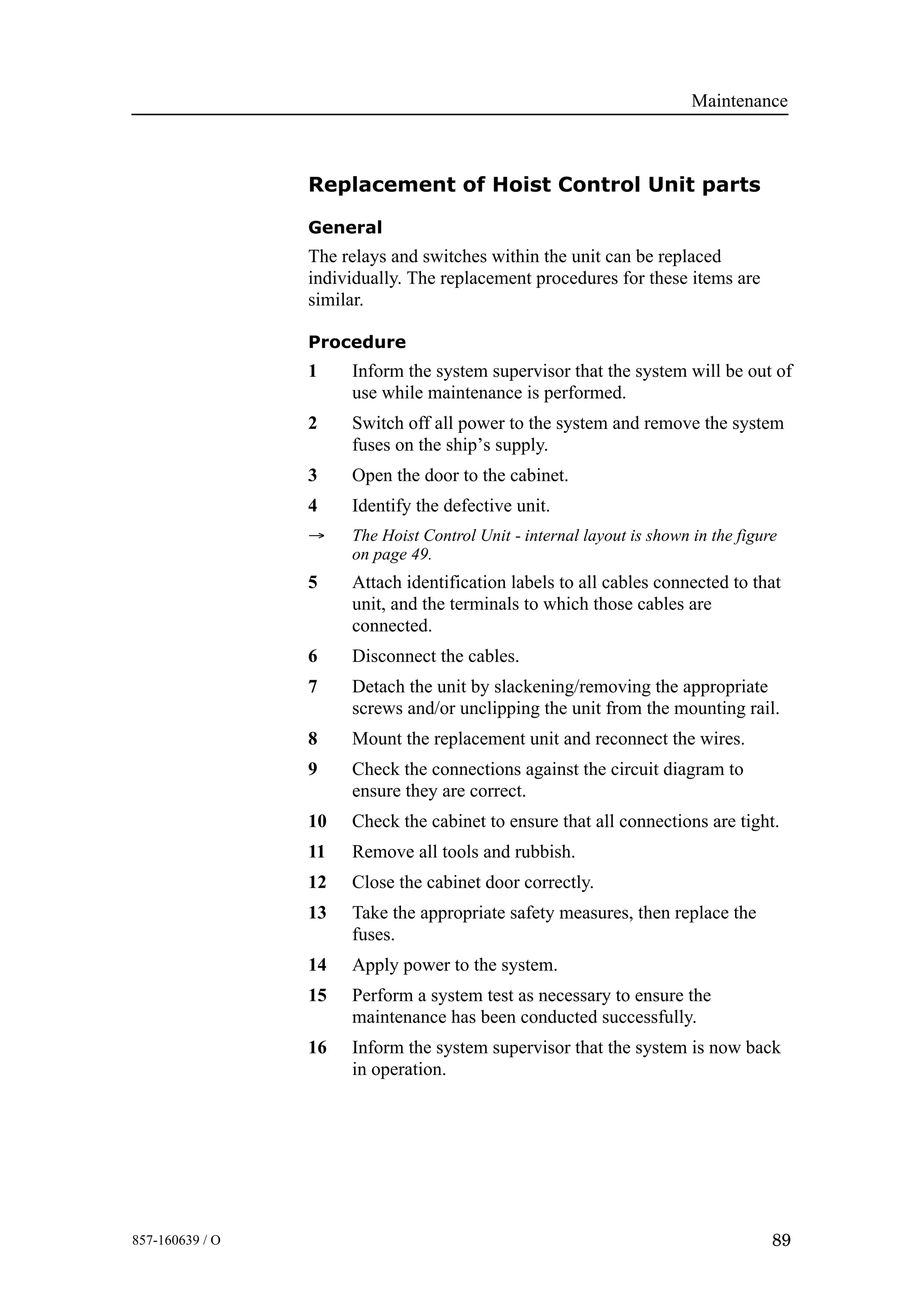 Maintenance
89857-160639 / O
Replacement of Hoist Control Unit parts
General
The relays and switches within the unit can be replaced
individually. The replacement procedures for these items are
similar.
Procedure
1 Inform the system supervisor that the system will be out of
use while maintenance is performed.
2 Switch off all power to the system and remove the system
fuses on the ship’s supply.
3 Open the door to the cabinet.
4 Identify the defective unit.
→ The Hoist Control Unit - internal layout is shown in the figure
on page 49.
5 Attach identification labels to all cables connected to that
unit, and the terminals to which those cables are
connected.
6 Disconnect the cables.
7 Detach the unit by slackening/removing the appropriate
screws and/or unclipping the unit from the mounting rail.
8 Mount the replacement unit and reconnect the wires.
9 Check the connections against the circuit diagram to
ensure they are correct.
10 Check the cabinet to ensure that all connections are tight.
11 Remove all tools and rubbish.
12 Close the cabinet door correctly.
13 Take the appropriate safety measures, then replace the
fuses.
14 Apply power to the system.
15 Perform a system test as necessary to ensure the
maintenance has been conducted successfully.
16 Inform the system supervisor that the system is now back
in operation.
 