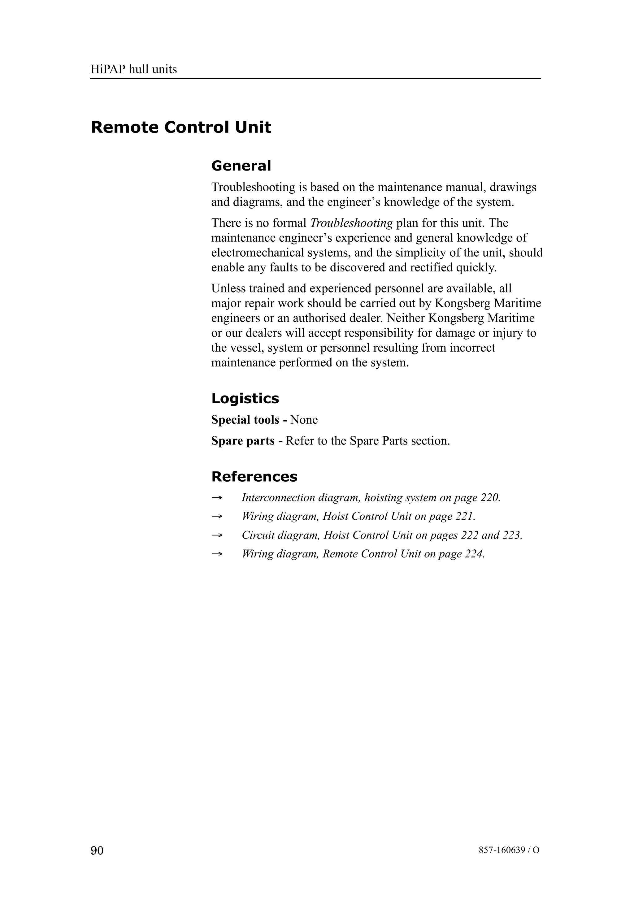 HiPAP hull units
90 857-160639 / O
Remote Control Unit
General
Troubleshooting is based on the maintenance manual, drawings
and diagrams, and the engineer’s knowledge of the system.
There is no formal Troubleshooting plan for this unit. The
maintenance engineer’s experience and general knowledge of
electromechanical systems, and the simplicity of the unit, should
enable any faults to be discovered and rectified quickly.
Unless trained and experienced personnel are available, all
major repair work should be carried out by Kongsberg Maritime
engineers or an authorised dealer. Neither Kongsberg Maritime
or our dealers will accept responsibility for damage or injury to
the vessel, system or personnel resulting from incorrect
maintenance performed on the system.
Logistics
Special tools - None
Spare parts - Refer to the Spare Parts section.
References
→ Interconnection diagram, hoisting system on page 220.
→ Wiring diagram, Hoist Control Unit on page 221.
→ Circuit diagram, Hoist Control Unit on pages 222 and 223.
→ Wiring diagram, Remote Control Unit on page 224.
 