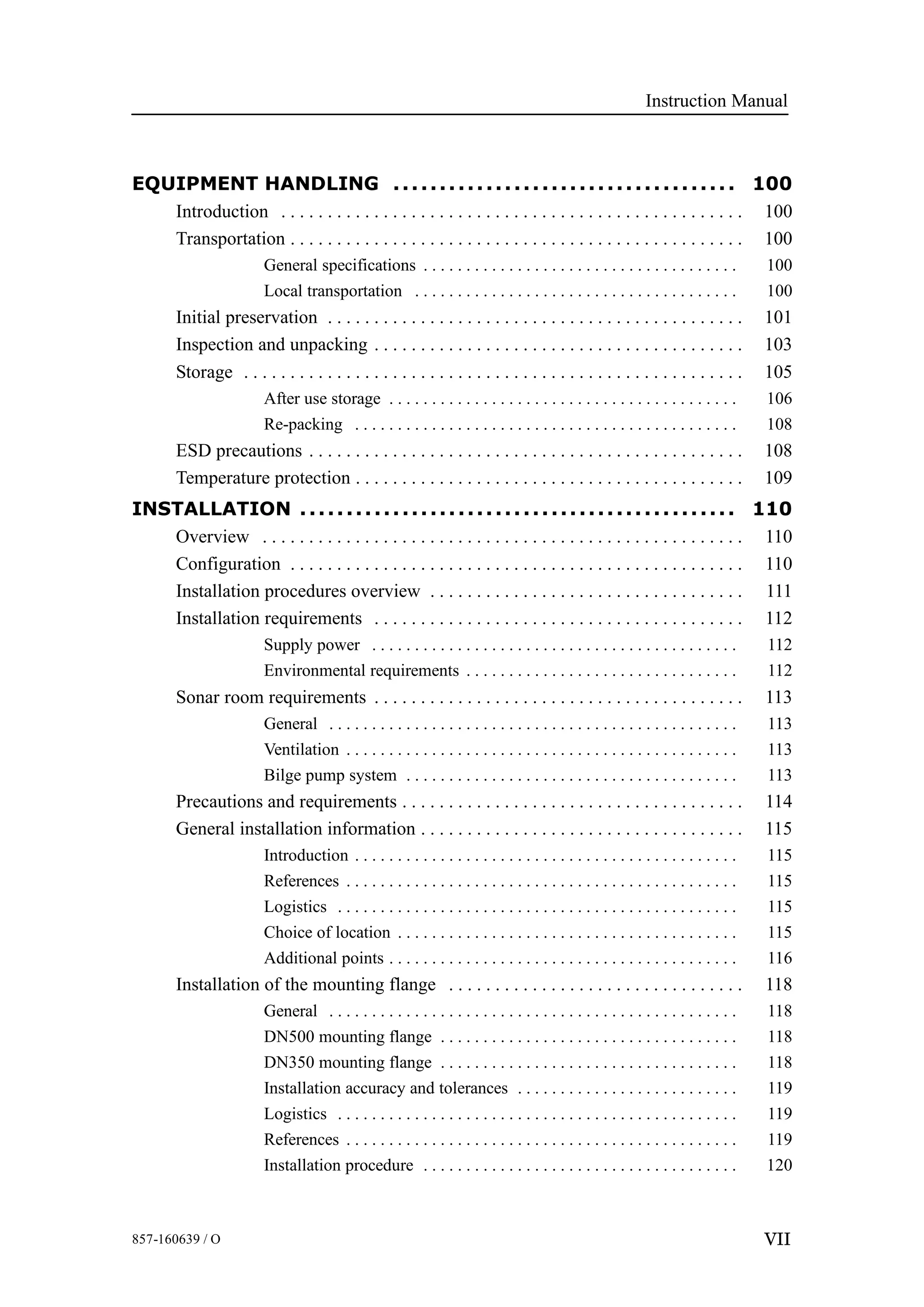 Instruction Manual
VII857-160639 / O
EQUIPMENT HANDLING 100.....................................
Introduction 100. . . . . . . . . . . . . . . . . . . . . . . . . . . . . . . . . . . . . . . . . . . . . . . . . .
Transportation 100. . . . . . . . . . . . . . . . . . . . . . . . . . . . . . . . . . . . . . . . . . . . . . . . .
General specifications 100. . . . . . . . . . . . . . . . . . . . . . . . . . . . . . . . . . . . .
Local transportation 100. . . . . . . . . . . . . . . . . . . . . . . . . . . . . . . . . . . . . .
Initial preservation 101. . . . . . . . . . . . . . . . . . . . . . . . . . . . . . . . . . . . . . . . . . . . .
Inspection and unpacking 103. . . . . . . . . . . . . . . . . . . . . . . . . . . . . . . . . . . . . . . .
Storage 105. . . . . . . . . . . . . . . . . . . . . . . . . . . . . . . . . . . . . . . . . . . . . . . . . . . . . .
After use storage 106. . . . . . . . . . . . . . . . . . . . . . . . . . . . . . . . . . . . . . . . .
Re-packing 108. . . . . . . . . . . . . . . . . . . . . . . . . . . . . . . . . . . . . . . . . . . . .
ESD precautions 108. . . . . . . . . . . . . . . . . . . . . . . . . . . . . . . . . . . . . . . . . . . . . . .
Temperature protection 109. . . . . . . . . . . . . . . . . . . . . . . . . . . . . . . . . . . . . . . . . .
INSTALLATION 110...............................................
Overview 110. . . . . . . . . . . . . . . . . . . . . . . . . . . . . . . . . . . . . . . . . . . . . . . . . . . .
Configuration 110. . . . . . . . . . . . . . . . . . . . . . . . . . . . . . . . . . . . . . . . . . . . . . . . .
Installation procedures overview 111. . . . . . . . . . . . . . . . . . . . . . . . . . . . . . . . . .
Installation requirements 112. . . . . . . . . . . . . . . . . . . . . . . . . . . . . . . . . . . . . . . .
Supply power 112. . . . . . . . . . . . . . . . . . . . . . . . . . . . . . . . . . . . . . . . . . .
Environmental requirements 112. . . . . . . . . . . . . . . . . . . . . . . . . . . . . . . .
Sonar room requirements 113. . . . . . . . . . . . . . . . . . . . . . . . . . . . . . . . . . . . . . . .
General 113. . . . . . . . . . . . . . . . . . . . . . . . . . . . . . . . . . . . . . . . . . . . . . . .
Ventilation 113. . . . . . . . . . . . . . . . . . . . . . . . . . . . . . . . . . . . . . . . . . . . . .
Bilge pump system 113. . . . . . . . . . . . . . . . . . . . . . . . . . . . . . . . . . . . . . .
Precautions and requirements 114. . . . . . . . . . . . . . . . . . . . . . . . . . . . . . . . . . . . .
General installation information 115. . . . . . . . . . . . . . . . . . . . . . . . . . . . . . . . . . .
Introduction 115. . . . . . . . . . . . . . . . . . . . . . . . . . . . . . . . . . . . . . . . . . . . .
References 115. . . . . . . . . . . . . . . . . . . . . . . . . . . . . . . . . . . . . . . . . . . . . .
Logistics 115. . . . . . . . . . . . . . . . . . . . . . . . . . . . . . . . . . . . . . . . . . . . . . .
Choice of location 115. . . . . . . . . . . . . . . . . . . . . . . . . . . . . . . . . . . . . . . .
Additional points 116. . . . . . . . . . . . . . . . . . . . . . . . . . . . . . . . . . . . . . . . .
Installation of the mounting flange 118. . . . . . . . . . . . . . . . . . . . . . . . . . . . . . . .
General 118. . . . . . . . . . . . . . . . . . . . . . . . . . . . . . . . . . . . . . . . . . . . . . . .
DN500 mounting flange 118. . . . . . . . . . . . . . . . . . . . . . . . . . . . . . . . . . .
DN350 mounting flange 118. . . . . . . . . . . . . . . . . . . . . . . . . . . . . . . . . . .
Installation accuracy and tolerances 119. . . . . . . . . . . . . . . . . . . . . . . . . .
Logistics 119. . . . . . . . . . . . . . . . . . . . . . . . . . . . . . . . . . . . . . . . . . . . . . .
References 119. . . . . . . . . . . . . . . . . . . . . . . . . . . . . . . . . . . . . . . . . . . . . .
Installation procedure 120. . . . . . . . . . . . . . . . . . . . . . . . . . . . . . . . . . . . .
 
