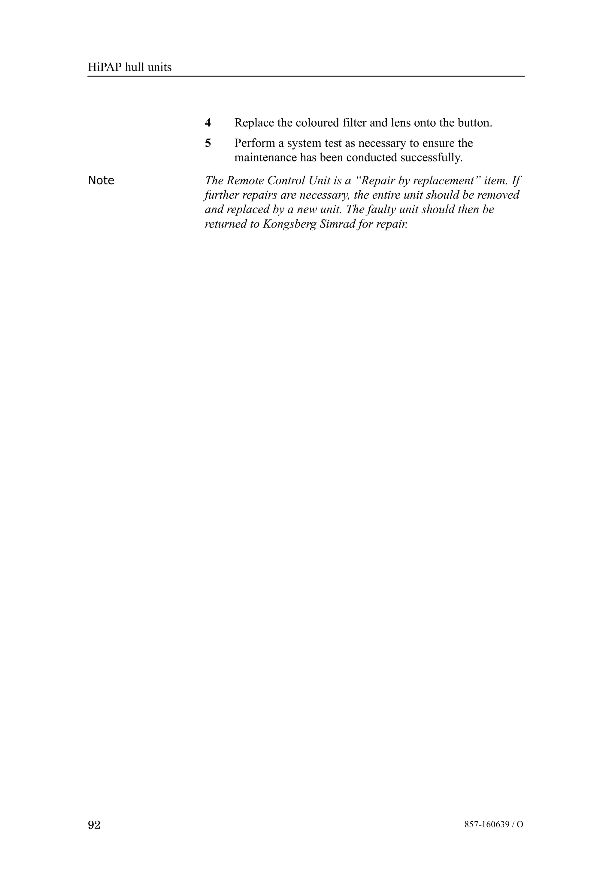 HiPAP hull units
92 857-160639 / O
4 Replace the coloured filter and lens onto the button.
5 Perform a system test as necessary to ensure the
maintenance has been conducted successfully.
Note The Remote Control Unit is a “Repair by replacement” item. If
further repairs are necessary, the entire unit should be removed
and replaced by a new unit. The faulty unit should then be
returned to Kongsberg Simrad for repair.
 