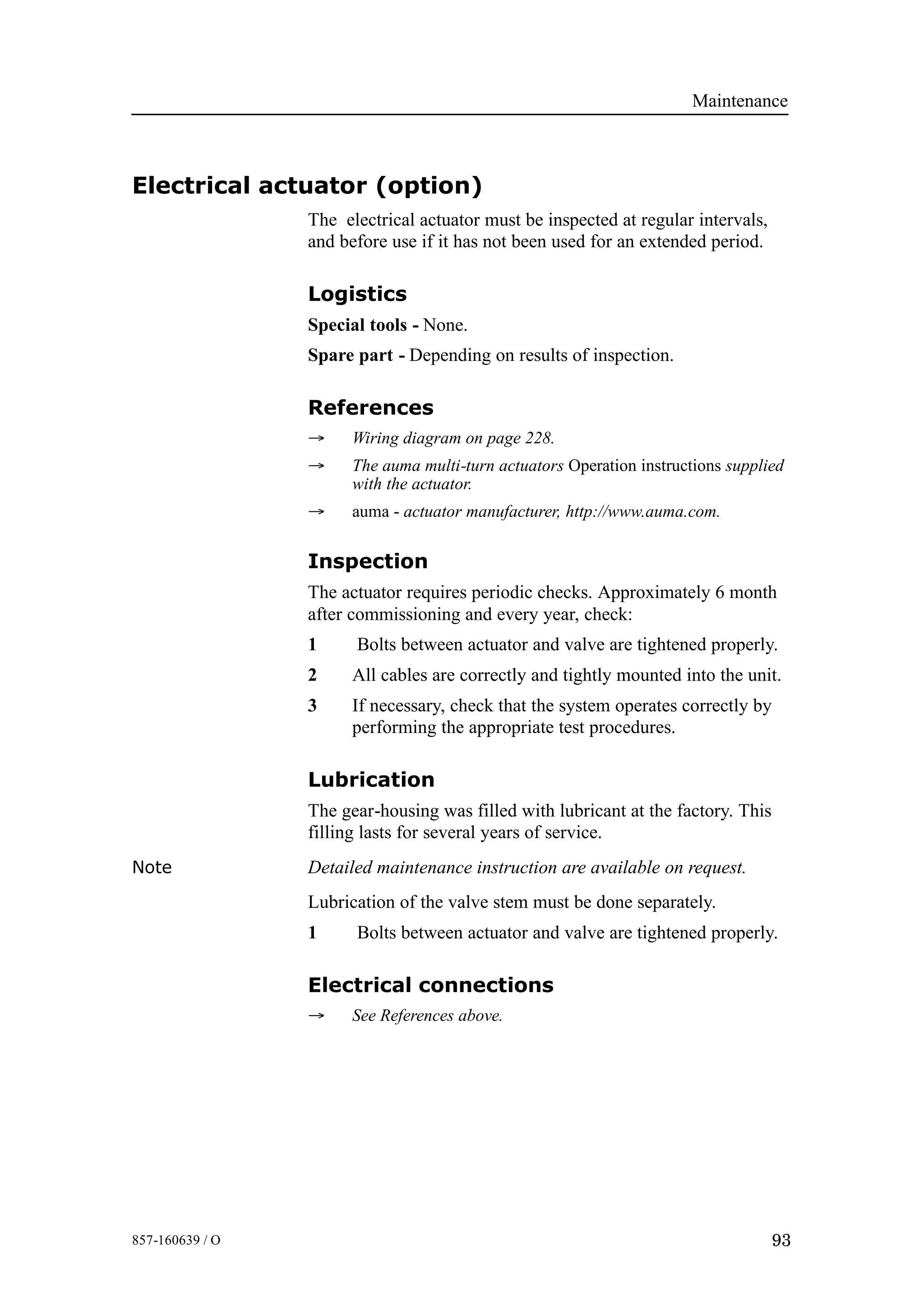 Maintenance
93857-160639 / O
Electrical actuator (option)
The electrical actuator must be inspected at regular intervals,
and before use if it has not been used for an extended period.
Logistics
Special tools - None.
Spare part - Depending on results of inspection.
References
→ Wiring diagram on page 228.
→ The auma multi-turn actuators Operation instructions supplied
with the actuator.
→ auma - actuator manufacturer, http://www.auma.com.
Inspection
The actuator requires periodic checks. Approximately 6 month
after commissioning and every year, check:
1 Bolts between actuator and valve are tightened properly.
2 All cables are correctly and tightly mounted into the unit.
3 If necessary, check that the system operates correctly by
performing the appropriate test procedures.
Lubrication
The gear-housing was filled with lubricant at the factory. This
filling lasts for several years of service.
Note Detailed maintenance instruction are available on request.
Lubrication of the valve stem must be done separately.
1 Bolts between actuator and valve are tightened properly.
Electrical connections
→ See References above.
 