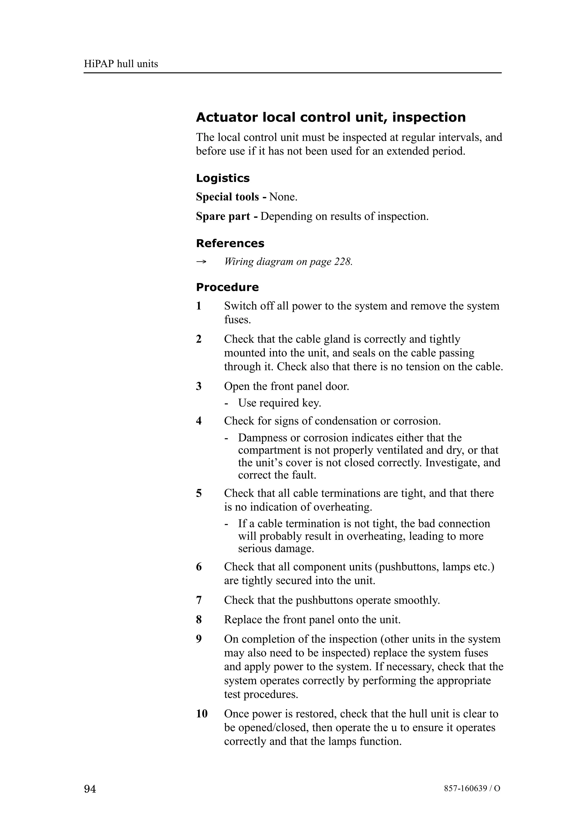 HiPAP hull units
94 857-160639 / O
Actuator local control unit, inspection
The local control unit must be inspected at regular intervals, and
before use if it has not been used for an extended period.
Logistics
Special tools - None.
Spare part - Depending on results of inspection.
References
→ Wiring diagram on page 228.
Procedure
1 Switch off all power to the system and remove the system
fuses.
2 Check that the cable gland is correctly and tightly
mounted into the unit, and seals on the cable passing
through it. Check also that there is no tension on the cable.
3 Open the front panel door.
- Use required key.
4 Check for signs of condensation or corrosion.
- Dampness or corrosion indicates either that the
compartment is not properly ventilated and dry, or that
the unit’s cover is not closed correctly. Investigate, and
correct the fault.
5 Check that all cable terminations are tight, and that there
is no indication of overheating.
- If a cable termination is not tight, the bad connection
will probably result in overheating, leading to more
serious damage.
6 Check that all component units (pushbuttons, lamps etc.)
are tightly secured into the unit.
7 Check that the pushbuttons operate smoothly.
8 Replace the front panel onto the unit.
9 On completion of the inspection (other units in the system
may also need to be inspected) replace the system fuses
and apply power to the system. If necessary, check that the
system operates correctly by performing the appropriate
test procedures.
10 Once power is restored, check that the hull unit is clear to
be opened/closed, then operate the u to ensure it operates
correctly and that the lamps function.
 