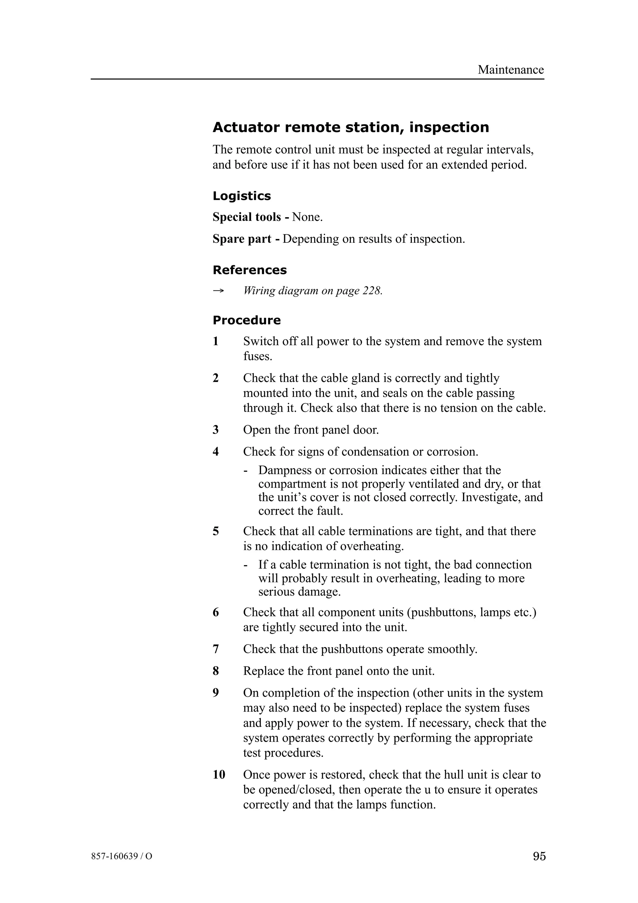 Maintenance
95857-160639 / O
Actuator remote station, inspection
The remote control unit must be inspected at regular intervals,
and before use if it has not been used for an extended period.
Logistics
Special tools - None.
Spare part - Depending on results of inspection.
References
→ Wiring diagram on page 228.
Procedure
1 Switch off all power to the system and remove the system
fuses.
2 Check that the cable gland is correctly and tightly
mounted into the unit, and seals on the cable passing
through it. Check also that there is no tension on the cable.
3 Open the front panel door.
4 Check for signs of condensation or corrosion.
- Dampness or corrosion indicates either that the
compartment is not properly ventilated and dry, or that
the unit’s cover is not closed correctly. Investigate, and
correct the fault.
5 Check that all cable terminations are tight, and that there
is no indication of overheating.
- If a cable termination is not tight, the bad connection
will probably result in overheating, leading to more
serious damage.
6 Check that all component units (pushbuttons, lamps etc.)
are tightly secured into the unit.
7 Check that the pushbuttons operate smoothly.
8 Replace the front panel onto the unit.
9 On completion of the inspection (other units in the system
may also need to be inspected) replace the system fuses
and apply power to the system. If necessary, check that the
system operates correctly by performing the appropriate
test procedures.
10 Once power is restored, check that the hull unit is clear to
be opened/closed, then operate the u to ensure it operates
correctly and that the lamps function.
 