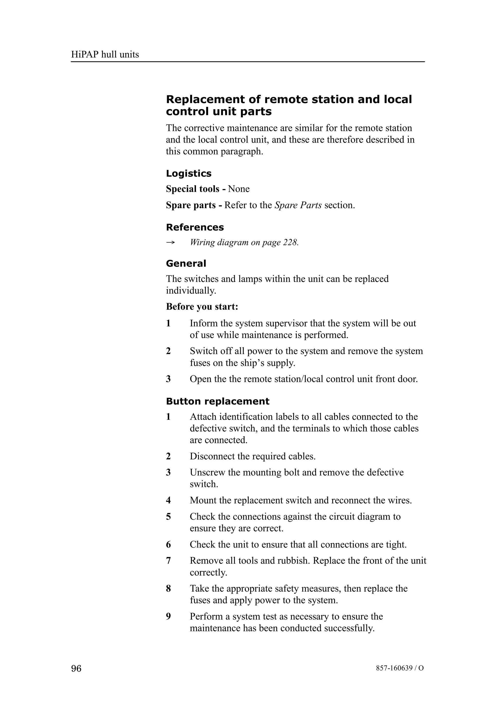 HiPAP hull units
96 857-160639 / O
Replacement of remote station and local
control unit parts
The corrective maintenance are similar for the remote station
and the local control unit, and these are therefore described in
this common paragraph.
Logistics
Special tools - None
Spare parts - Refer to the Spare Parts section.
References
→ Wiring diagram on page 228.
General
The switches and lamps within the unit can be replaced
individually.
Before you start:
1 Inform the system supervisor that the system will be out
of use while maintenance is performed.
2 Switch off all power to the system and remove the system
fuses on the ship’s supply.
3 Open the the remote station/local control unit front door.
Button replacement
1 Attach identification labels to all cables connected to the
defective switch, and the terminals to which those cables
are connected.
2 Disconnect the required cables.
3 Unscrew the mounting bolt and remove the defective
switch.
4 Mount the replacement switch and reconnect the wires.
5 Check the connections against the circuit diagram to
ensure they are correct.
6 Check the unit to ensure that all connections are tight.
7 Remove all tools and rubbish. Replace the front of the unit
correctly.
8 Take the appropriate safety measures, then replace the
fuses and apply power to the system.
9 Perform a system test as necessary to ensure the
maintenance has been conducted successfully.
 