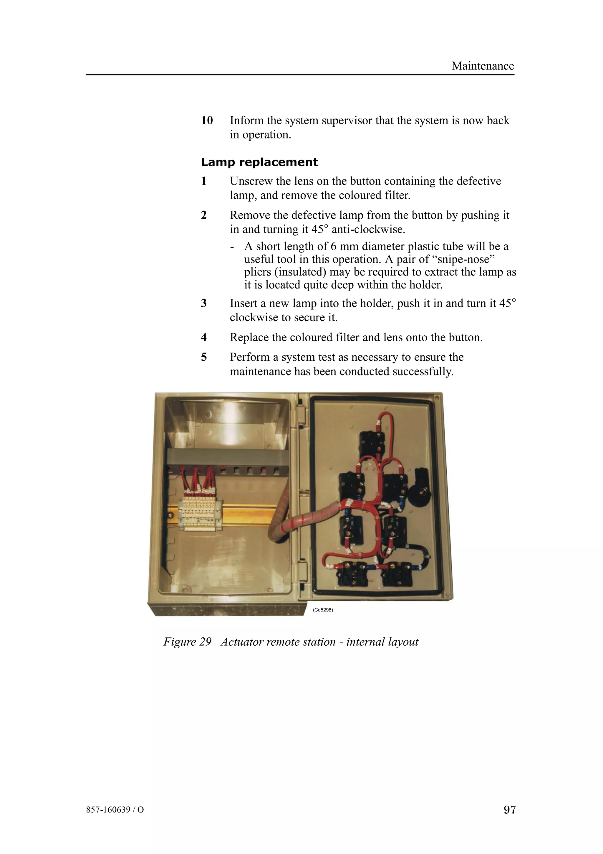 Maintenance
97857-160639 / O
10 Inform the system supervisor that the system is now back
in operation.
Lamp replacement
1 Unscrew the lens on the button containing the defective
lamp, and remove the coloured filter.
2 Remove the defective lamp from the button by pushing it
in and turning it 45° anti-clockwise.
- A short length of 6 mm diameter plastic tube will be a
useful tool in this operation. A pair of “snipe-nose”
pliers (insulated) may be required to extract the lamp as
it is located quite deep within the holder.
3 Insert a new lamp into the holder, push it in and turn it 45°
clockwise to secure it.
4 Replace the coloured filter and lens onto the button.
5 Perform a system test as necessary to ensure the
maintenance has been conducted successfully.
(Cd5298)
Figure 29 Actuator remote station - internal layout
 