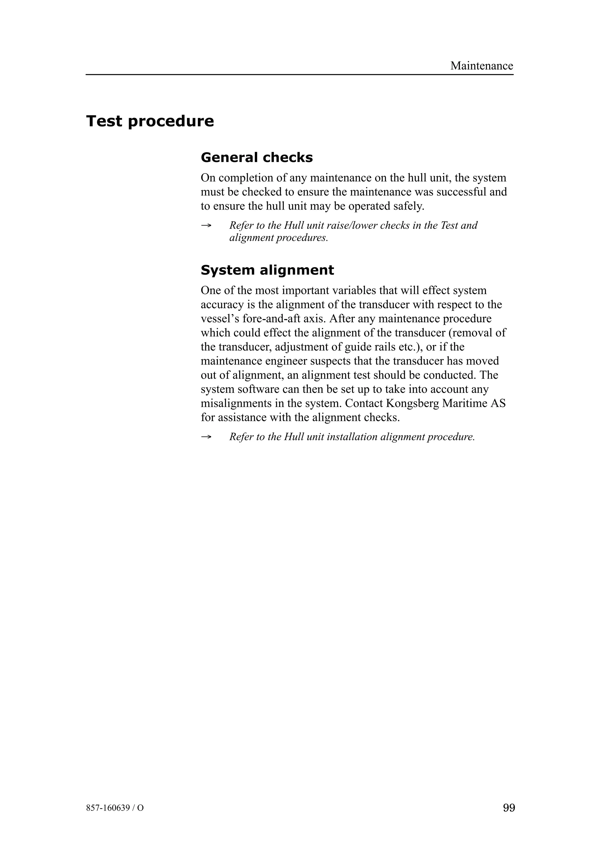 Maintenance
99857-160639 / O
Test procedure
General checks
On completion of any maintenance on the hull unit, the system
must be checked to ensure the maintenance was successful and
to ensure the hull unit may be operated safely.
→ Refer to the Hull unit raise/lower checks in the Test and
alignment procedures.
System alignment
One of the most important variables that will effect system
accuracy is the alignment of the transducer with respect to the
vessel’s fore-and-aft axis. After any maintenance procedure
which could effect the alignment of the transducer (removal of
the transducer, adjustment of guide rails etc.), or if the
maintenance engineer suspects that the transducer has moved
out of alignment, an alignment test should be conducted. The
system software can then be set up to take into account any
misalignments in the system. Contact Kongsberg Maritime AS
for assistance with the alignment checks.
→ Refer to the Hull unit installation alignment procedure.
 